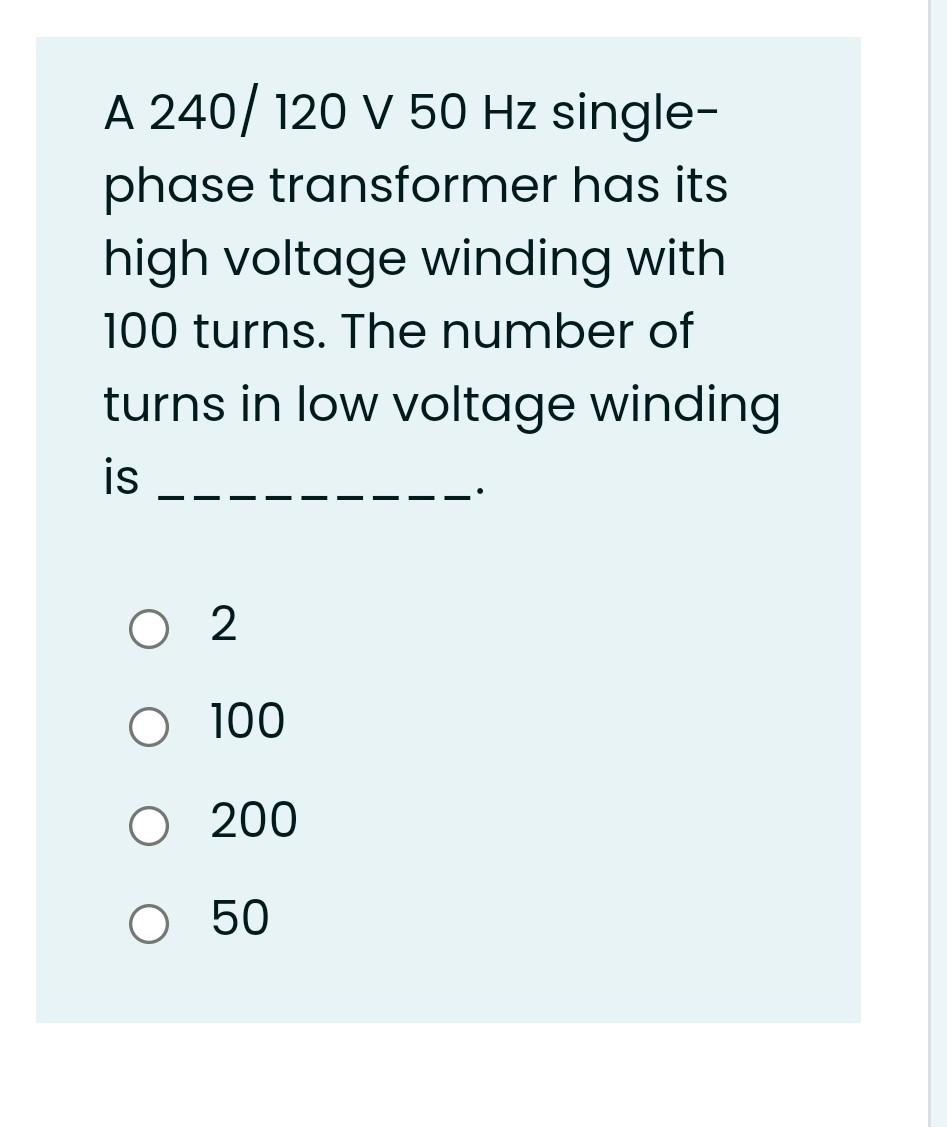 A 240/120 V 50 Hz single-
phase transformer has its
high voltage winding with
100 turns. The number of
turns in low voltage winding
is
O 2
O 100
O 200
O 50