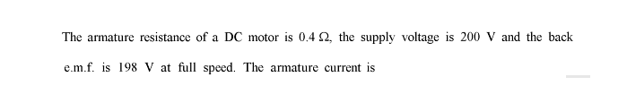 The armature resistance of a DC motor is 0.4 2, the supply voltage is 200 V and the back
e.m.f. is 198 V at full speed. The armature current is