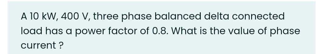 A 10 kW, 400 V, three phase balanced delta connected
load has a power factor of 0.8. What is the value of phase
current ?