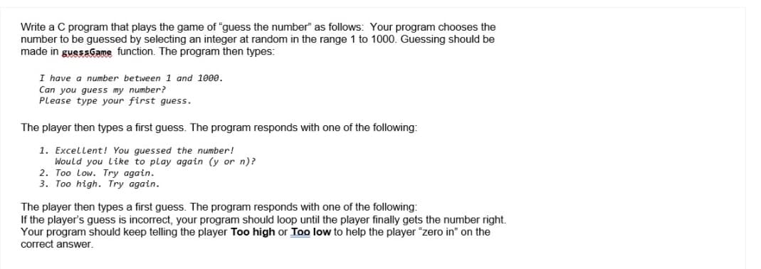 Write a C program that plays the game of "guess the number" as follows: Your program chooses the
number to be guessed by selecting an integer at random in the range 1 to 1000. Guessing should be
made in guessGame function. The program then types:
I have a number between 1 and 1000.
Can you guess my number?
Please type your first guess.
The player then types a first guess. The program responds with one of the following:
1. Excellent! You guessed the number!
Would you like to play again (y or n)?
2. Too Low. Try again.
3. Too high. Try again.
The player then types a first guess. The program responds with one of the following:
If the player's guess is incorrect, your program should loop until the player finally gets the number right.
Your program should keep telling the player Too high or Too low to help the player "zero in" on the
correct answer.
