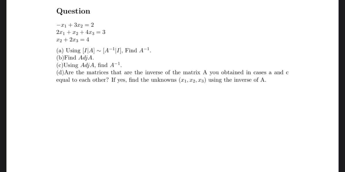 Question
-x₁ + 3x₂ = 2
2x₁ + x₂ + 4x3 = 3
x2 + 2x3 = 4
(a) Using [IA]~ [A-¹|I], Find A-¹.
(b) Find Adj A.
(c)Using Adj A, find A-¹.
(d) Are the matrices that are the inverse of the matrix A you obtained in cases a and c
equal to each other? If yes, find the unknowns (x₁, x2, x3) using the inverse of A.