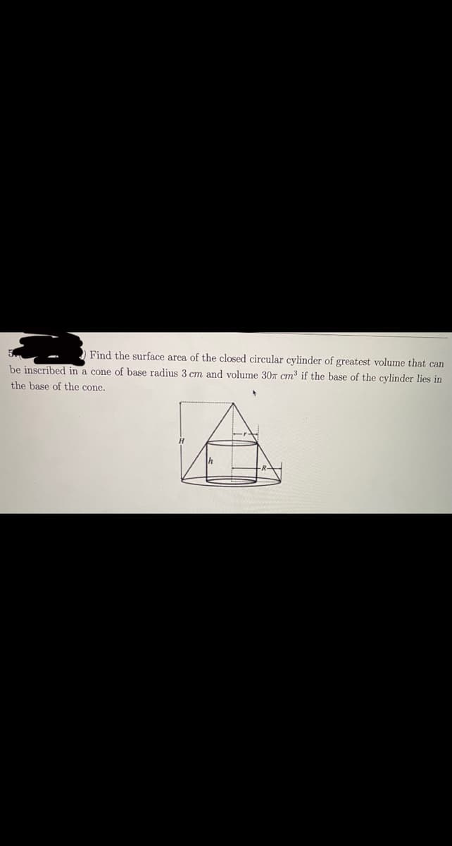 Find the surface area of the closed circular cylinder of greatest volume that can
be inscribed in a cone of base radius 3 cm and volume 30r cm³ if the base of the cylinder lies in
the base of the cone.
