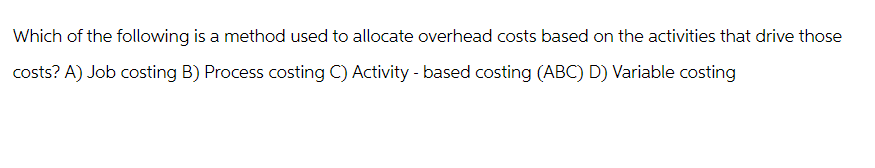 Which of the following is a method used to allocate overhead costs based on the activities that drive those
costs? A) Job costing B) Process costing C) Activity - based costing (ABC) D) Variable costing