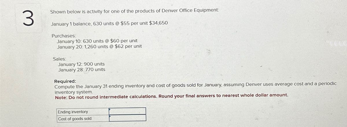 3
Shown below is activity for one of the products of Denver Office Equipment:
January 1 balance, 630 units @ $55 per unit $34,650
Purchases:
January 10: 630 units @ $60 per unit
January 20: 1,260 units @ $62 per unit
Sales:
January 12: 900 units
January 28: 770 units
Required:
Compute the January 31 ending inventory and cost of goods sold for January, assuming Denver uses average cost and a periodic
inventory system.
Note: Do not round intermediate calculations. Round your final answers to nearest whole dollar amount.
Ending inventory
Cost of goods sold