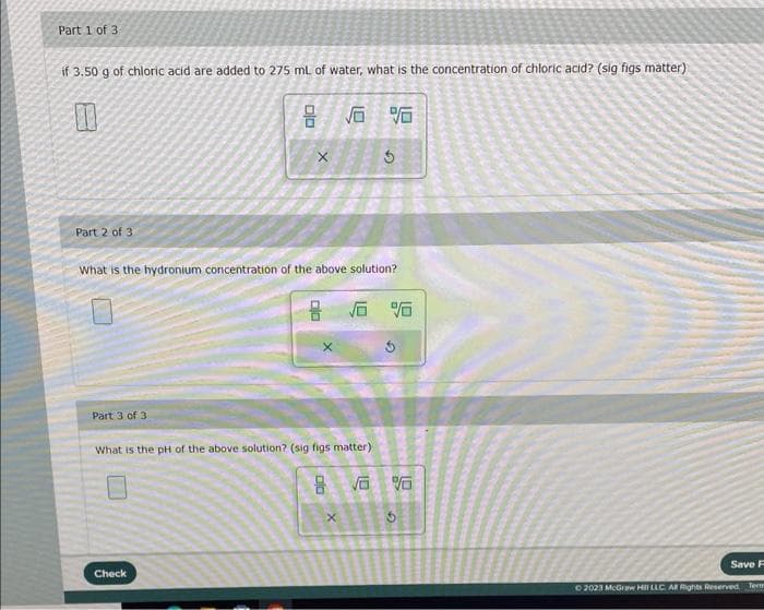 Part 1 of 3
if 3.50 g of chloric acid are added to 275 mL of water, what is the concentration of chloric acid? (sig figs matter)
10
√6
Part 2 of 3
Part 3 of 3
00
What is the hydronium concentration of the above solution?
Check
clo
8
What is the pH of the above solution? (sig figs matter)
DO
8
1.0
X
$
1.0
1.9
%
√6 %
Save F
© 2023 McGraw Hill LLC. All Rights Reserved. Term