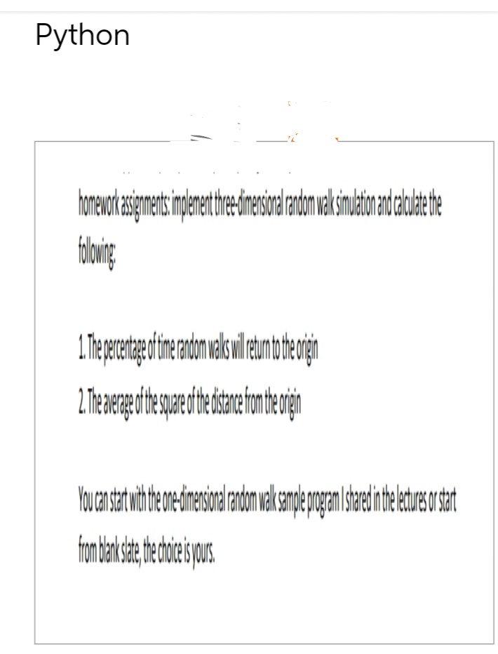 Python
homeworkassignments implement thre-dimensional random walk simulation and calculate the
following:
1. The percentage of time random walks wil return to the orgin
2. The average of the square of the distance from the origin
You can start with the one-dimensional random walk sample program I shared in the lecture or start
from blank slate, the choice is yours.