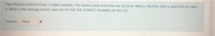 Hypothetical element X has 3 stable isotopes. The relative peak intensities are 58.74 for 180.0 u. 100.0 for 184.0 u. and 62.05 for 186.0
u. What is the average atomic mass for X? USE THE CORRECT NUMBER OF SIG. FIG.
Answer: 184.0
x
