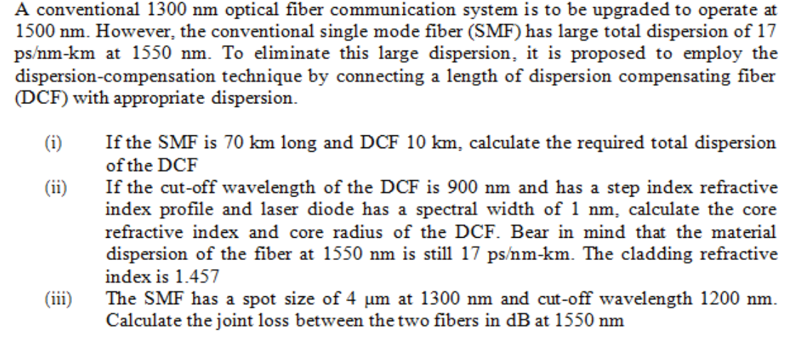 A conventional 1300 nm optical fiber communication system is to be upgraded to operate at
1500 nm. However, the conventional single mode fiber (SMF) has large total dispersion of 17
ps/nm-km at 1550 nm. To eliminate this large dispersion, it is proposed to employ the
dispersion-compensation technique by connecting a length of dispersion compensating fiber
(DCF) with appropriate dispersion.
(i)
(ii)
(iii)
If the SMF is 70 km long and DCF 10 km, calculate the required total dispersion
of the DCF
If the cut-off wavelength of the DCF is 900 nm and has a step index refractive
index profile and laser diode has a spectral width of 1 nm, calculate the core
refractive index and core radius of the DCF. Bear in mind that the material
dispersion of the fiber at 1550 nm is still 17 ps/nm-km. The cladding refractive
index is 1.457
The SMF has a spot size of 4 um at 1300 nm and cut-off wavelength 1200 nm.
Calculate the joint loss between the two fibers in dB at 1550 nm