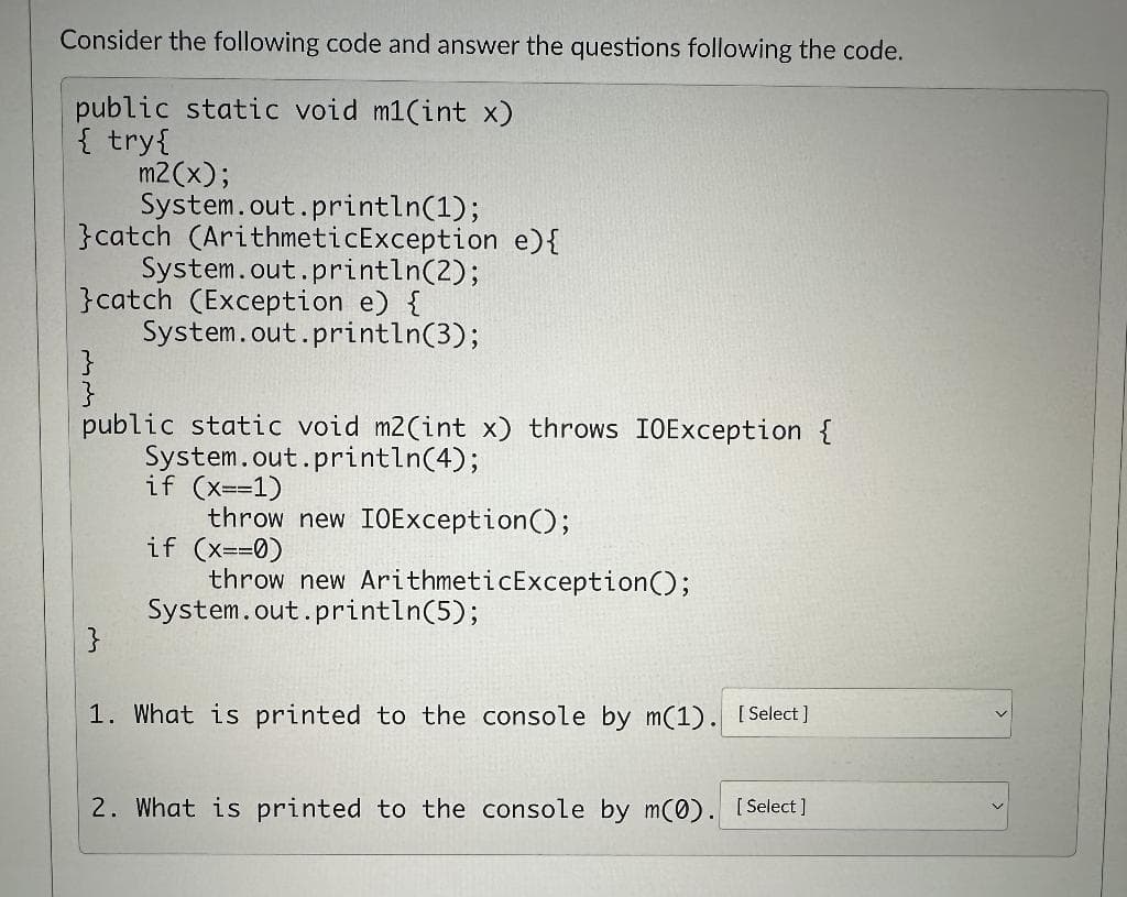 Consider the following code and answer the questions following the code.
public static void m1(int x)
{ try {
m2(x);
System.out.println(1);
}catch (ArithmeticException e) {
System.out.println(2);
}catch (Exception e) {
System.out.println(3);
}
}
public static void m2(int x) throws IOException {
System.out.println(4);
}
if (x==1)
throw new IOException();
if (x==0)
throw new ArithmeticException();
System.out.println(5);
1. What is printed to the console by m(1). [Select]
2. What is printed to the console by m(0). [Select]