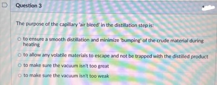 D Question 3
The purpose of the capillary 'air bleed' in the distillation step is:
O to ensure a smooth distillation and minimize 'bumping' of the crude material during
heating
o to allow any volatile materials to escape and not be trapped with the distilled product
O to make sure the vacuum isn't too great
O to make sure the vacuum isn't too weak