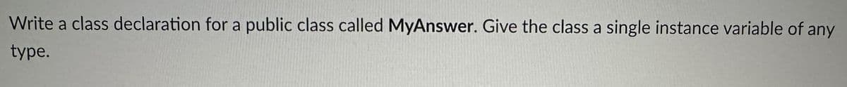 Write a class declaration for a public class called MyAnswer. Give the class a single instance variable of any
type.