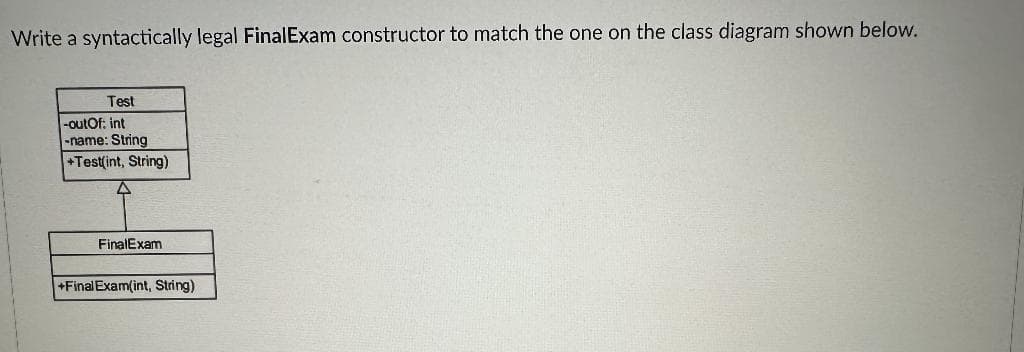 Write a syntactically legal FinalExam constructor to match the one on the class diagram shown below.
Test
-outOf: int
-name: String
+Test(int, String)
FinalExam
+Final Exam(int, String)