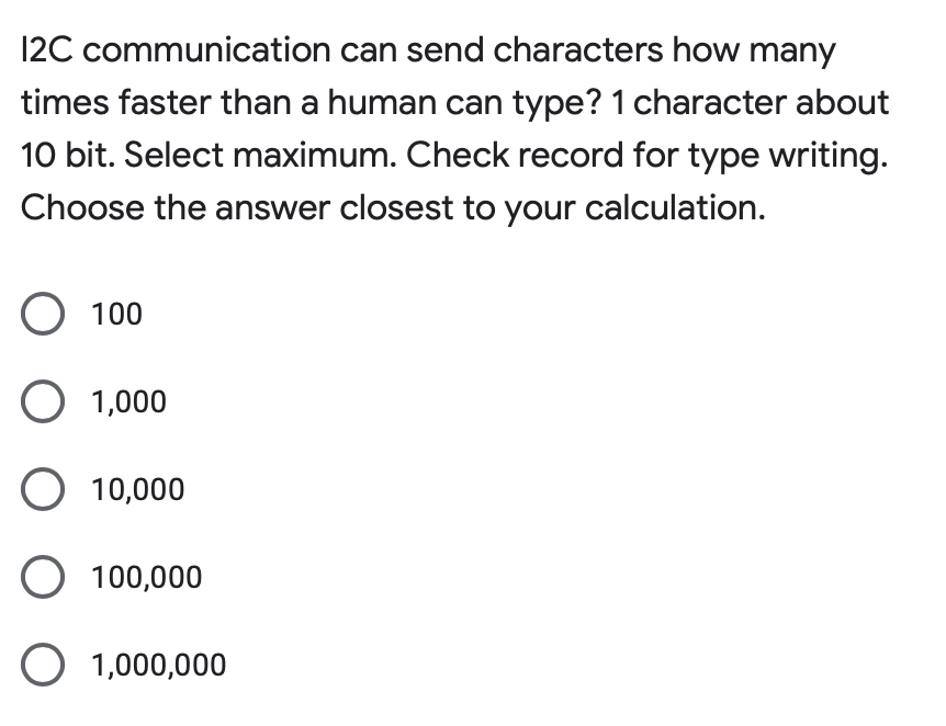 12C communication can send characters how many
times faster than a human can type? 1 character about
10 bit. Select maximum. Check record for type writing.
Choose the answer closest to your calculation.
O 100
O 1,000
O 10,000
O 100,000
O 1,000,000