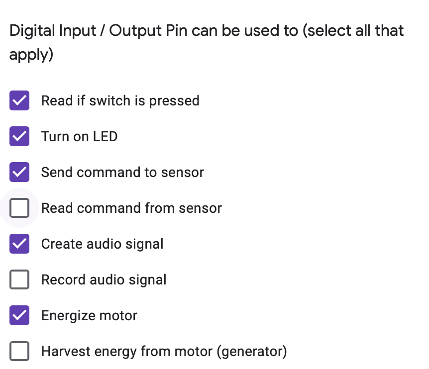 Digital Input/Output Pin can be used to (select all that
apply)
Read if switch is pressed
Turn on LED
Send command to sensor
Read command from sensor
Create audio signal
Record audio signal
Energize motor
Harvest energy from motor (generator)