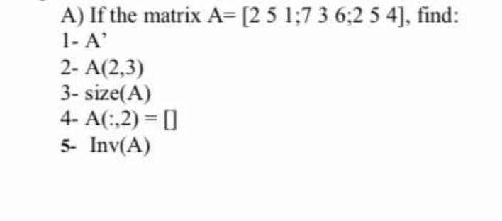 A) If the matrix A= [2 5 1;7 3 6:2 5 4], find:
1- A'
2- A(2,3)
3-size(A)
4- A(:,2)=[]
5- Inv(A)