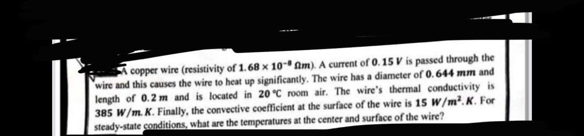 copper wire (resistivity of 1.68 x 10- fm). A current of 0.15 V is passed through the
wire and this causes the wire to heat up significantly. The wire has a diameter of 0.644 mm and
length of 0.2 m and is located in 20 °C room air. The wire's thermal conductivity is
385 W/m. K. Finally, the convective coefficient at the surface of the wire is 15 W/m².K. For
steady-state conditions, what are the temperatures at the center and surface of the wire?