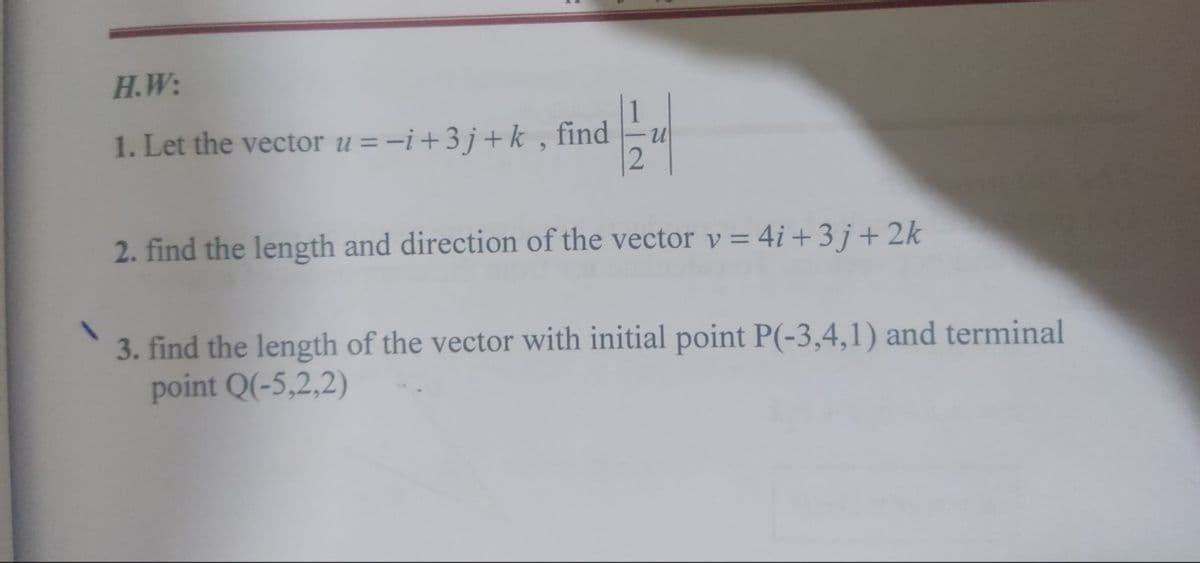 H.W:
1. Let the vector u=-i +3j+k, find
find
2. find the length and direction of the vector v = 4i +3j+2k
3. find the length of the vector with initial point P(-3,4,1) and terminal
point Q(-5,2,2)