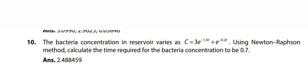 MIS. J.YU, 2.9023, V.03040
10.
-0.2t
The bacteria concentration in reservoir varies as C=3e-1.4t +e Using Newton-Raphson
method, calculate the time required for the bacteria concentration to be 0.7.
Ans. 2.488459