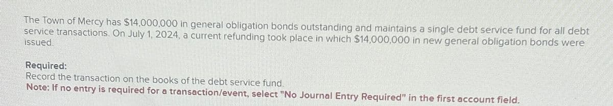 The Town of Mercy has $14,000,000 in general obligation bonds outstanding and maintains a single debt service fund for all debt
service transactions. On July 1, 2024, a current refunding took place in which $14,000,000 in new general obligation bonds were
issued.
Required:
Record the transaction on the books of the debt service fund.
Note: If no entry is required for a transaction/event, select "No Journal Entry Required" in the first account field.