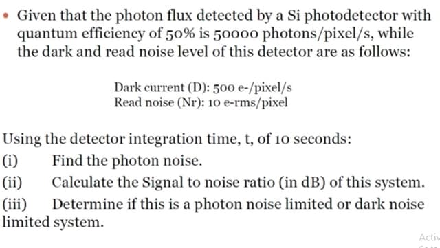 . Given that the photon flux detected by a Si photodetector with
quantum efficiency of 50% is 50000 photons/pixel/s, while
the dark and read noise level of this detector are as follows:
Dark current (D): 500 e-/pixel/s
Read noise (Nr): 10 e-rms/pixel
Using the detector integration time, t, of 10 seconds:
Find the photon noise.
(i)
(ii)
Calculate the Signal to noise ratio (in dB) of this system.
Determine if this is a photon noise limited or dark noise
limited system.
(iii)
Activ