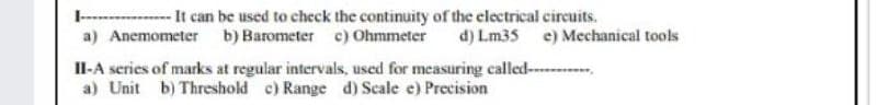 -- It can be used to check the continuity of the electrical circuits.
a) Anemometer b) Barometer c) Ohmmeter
I-
d) Lm35 e) Mechanical tools
II-A series of marks at regular intervals, used for measuring called--
a) Unit b) Threshold c) Range d) Scale e) Precision
