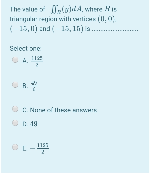 The value of R (y)dA, where R is
triangular region with vertices (0,0),
(-15,0) and (-15, 15) is ..
Select one:
1125
А.
49
В.
6
C. None of these answers
D. 49
1125
Е.
2
