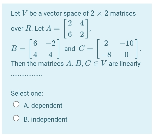 Let V be a vector space of 2 × 2 matrices
2
over R. Let A =
4
2
6.
–10
-2
and C = ||
4
2
В
4
-8
Then the matrices A, B, C E V are linearly
Select one:
A. dependent
B. independent
