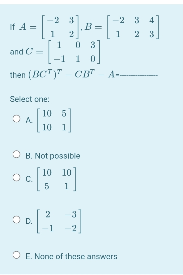 2
If A =
3
-2
3
4
B =
2
2
3
3
and C =
-1
then (BCT)T – CBT – A=
-
-
Select one:
[ 10
O A.
10
O B. Not possible
|10 10
С.
5
2
D.
-3
-1
-2
E. None of these answers
