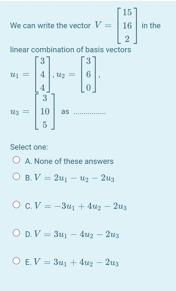 [ 15
We can write the vector V:
16 | in the
linear combination of basis vectors
3
Uj =
4
U2 =
4
3
U3 =
10
as
Select one:
A. None of these answers
О в. V — 2и — из — 2из
O c. V = -3u1 + 4u2 – 2u3
O D. V = 3u1
4u2 — 2из
O E. V = 3u1 + 4u2 – 2u3
