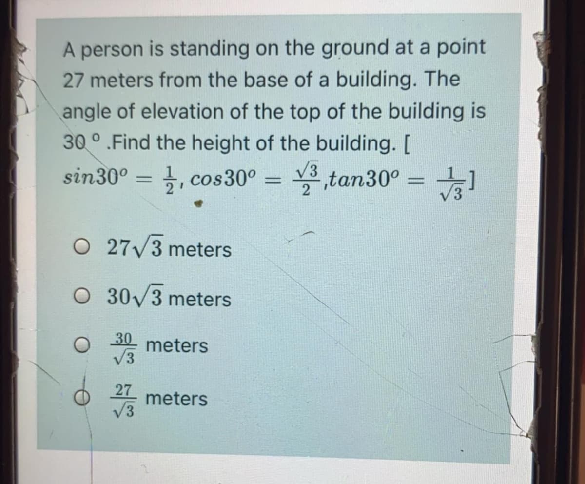 A person is standing on the ground at a point
27 meters from the base of a building. The
angle of elevation of the top of the building is
30 ° .Find the height of the building. [
sin30° = ,
V3
3, cos30° = ,tan30° =
%3D
2
O 27/3 meters
O 30V3 meters
meters
27
meters
V3
