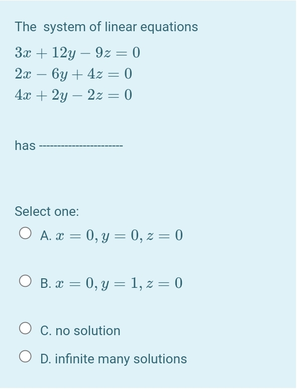 The system of linear equations
За + 12у — 9z — 0
2х — 6у + 42 — 0
4х + 2у — 22 —D 0
-
-
has
Select one:
O A. x = 0, y = 0, z = 0
О В.а — 0, у — 1,2 3D 0
C. no solution
D. infinite many solutions
