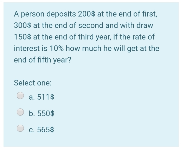 A
person deposits 200$ at the end of first,
300$ at the end of second and with draw
150$ at the end of third year, if the rate of
interest is 10% how much he will get at the
end of fifth year?
Select one:
a. 511$
b. 550$
c. 565$
