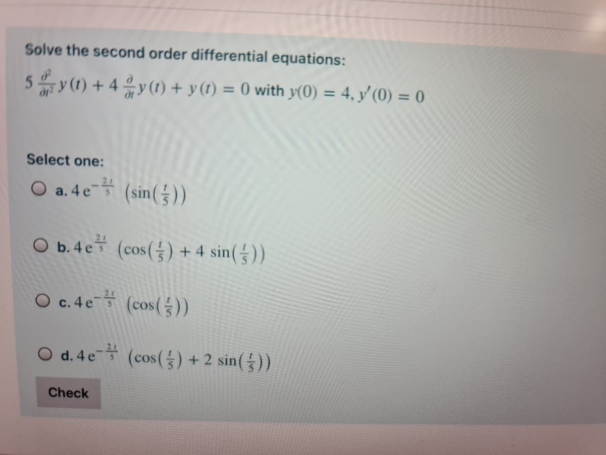 Solve the second order differential equations:
5y (1) + 4 2 y (1) + y (1) = 0 with y(0) = 4, y'(0) = 0
Select one:
O a. 4 e (sin())
O b.4e (cos() + 4 sin(§)).
O c.4e (cos(등))
O d.4e- (cos(능) +2 sin())
Check
