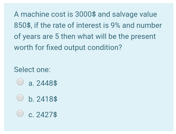 A machine cost is 3000$ and salvage value
850$, if the rate of interest is 9% and number
of years are 5 then what willI be the present
worth for fixed output condition?
Select one:
a. 2448$
b. 2418$
c. 2427$
