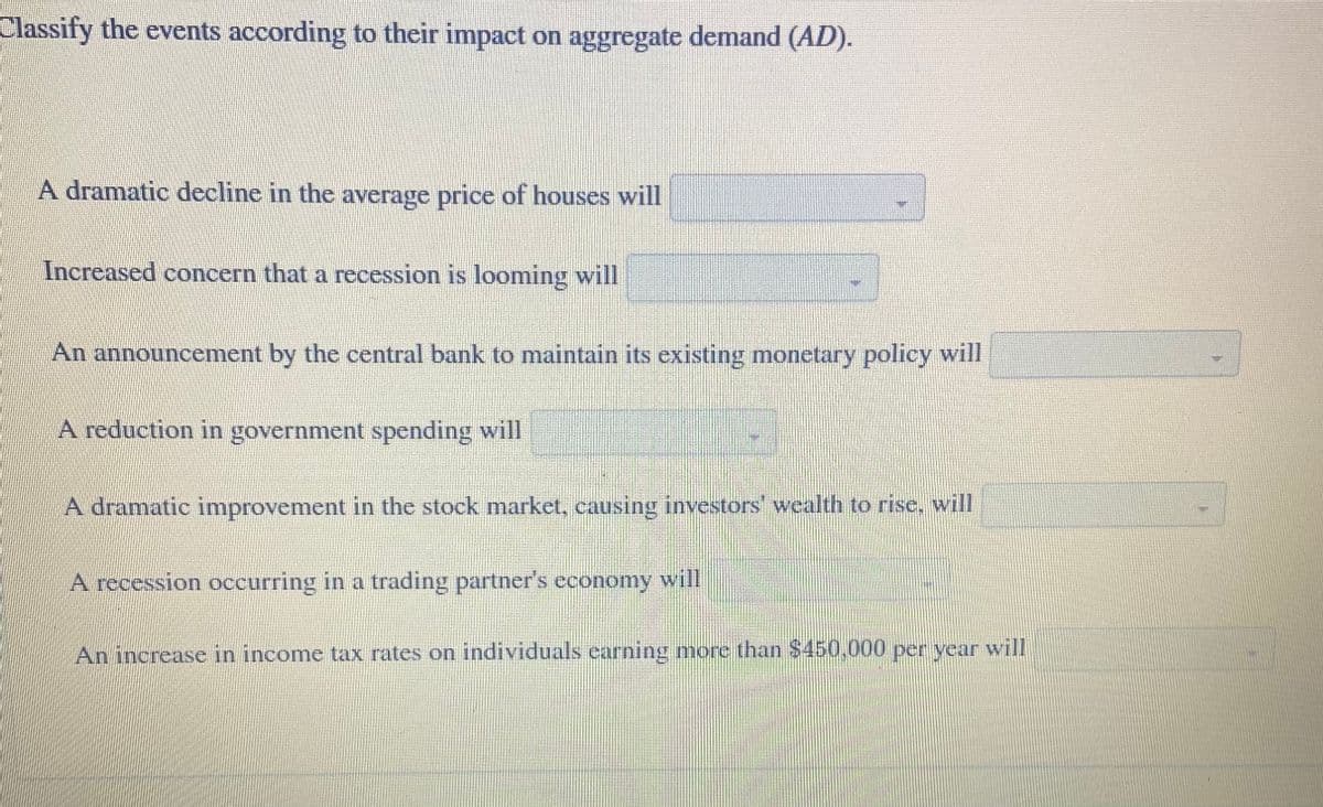 Classify the events according to their impact on aggregate demand (AD).
A dramatic decline in the average price of houses will
Increased concern that a recession is looming will
An announcement by the central bank to maintain its existing monetary policy will
A reduction in government spending will
A dramatic improvement in the stock market, causing investors wealth to rise, will
A recession occurring in a trading partner's economy will
An increase in income tax rates on individuals earning more than $450,000 per year will