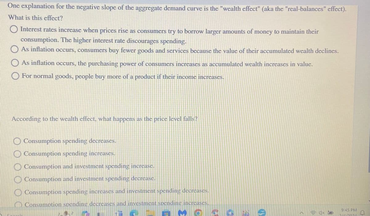 One explanation for the negative slope of the aggregate demand curve is the "wealth effect" (aka the "real-balances" effect).
What is this effect?
Interest rates increase when prices rise as consumers try to borrow larger amounts of money to maintain their
consumption. The higher interest rate discourages spending.
As inflation occurs, consumers buy fewer goods and services because the value of their accumulated wealth declines.
As inflation occurs, the purchasing power of consumers increases as accumulated wealth increases in value.
For normal goods, people buy more of a product if their income increases.
According to the wealth effect, what happens as the price level falls?
Consumption spending decreases.
Consumption spending increases.
Consumption and investment spending increase.
Consumption and investment spending decrease.
Consumption spending increases and investment spending decreases.
Consumption spending decreases and investment spending increases.
1810
MOSO
>
9:45 PM
2140024
D