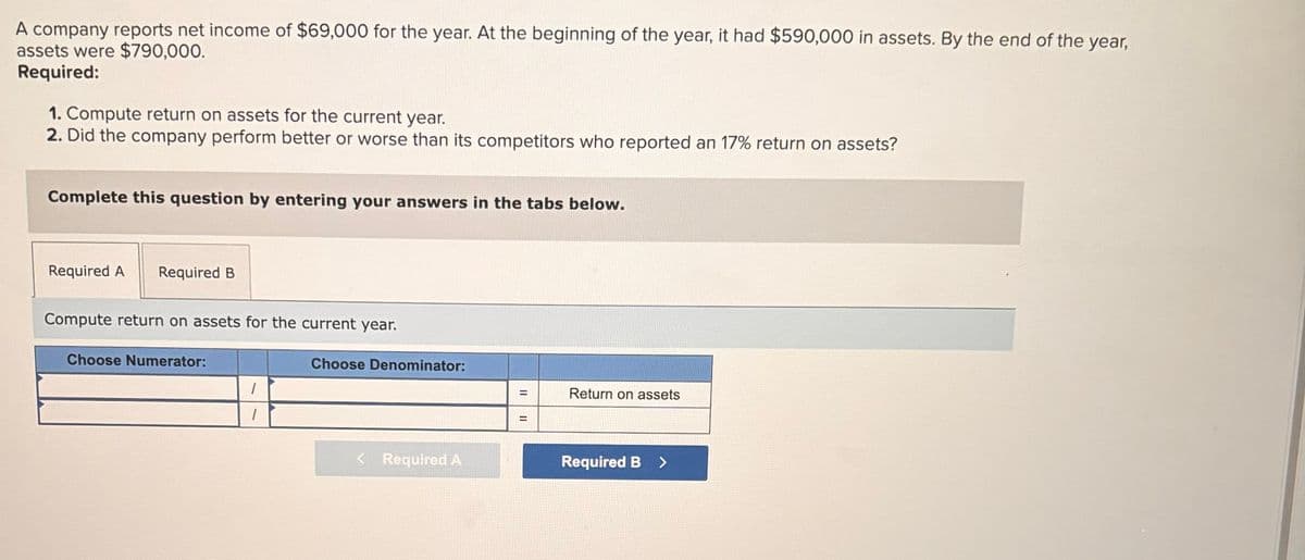 A company reports net income of $69,000 for the year. At the beginning of the year, it had $590,000 in assets. By the end of the year,
assets were $790,000.
Required:
1. Compute return on assets for the current year.
2. Did the company perform better or worse than its competitors who reported an 17% return on assets?
Complete this question by entering your answers in the tabs below.
Required A Required B
Compute return on assets for the current year.
Choose Numerator:
1
Choose Denominator:
< Required A
=
Return on assets
=
Required B >