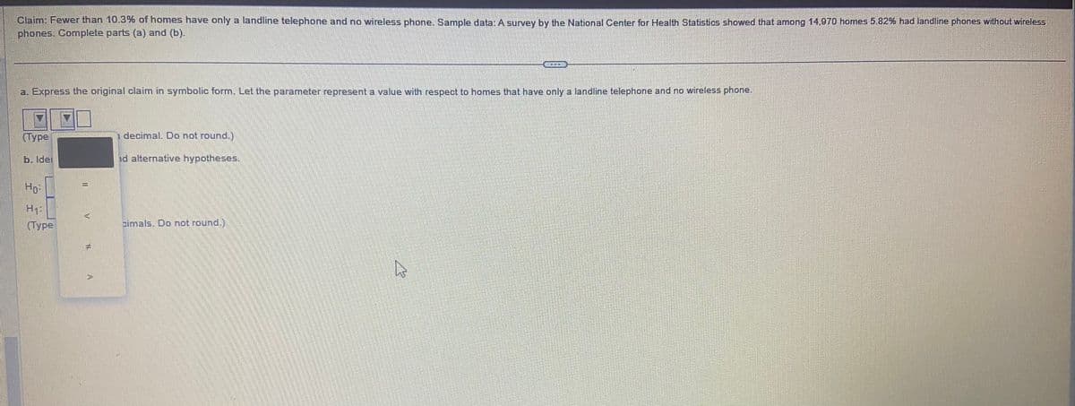 Claim: Fewer than 10.3% of homes have only a landline telephone and no wireless phone. Sample data: A survey by the National Center for Health Statistics showed that among 14,970 homes 5.82% had landline phones without wireless
phones. Complete parts (a) and (b).
a. Express the original claim in symbolic form. Let the parameter represent a value with respect to homes that have only a landline telephone and no wireless phone.
Type
b. Idel
Ho-
H₁:
(Туре
T
EL
decimal. Do not round.)
nd alternative hypotheses.
cimals. Do not round.)