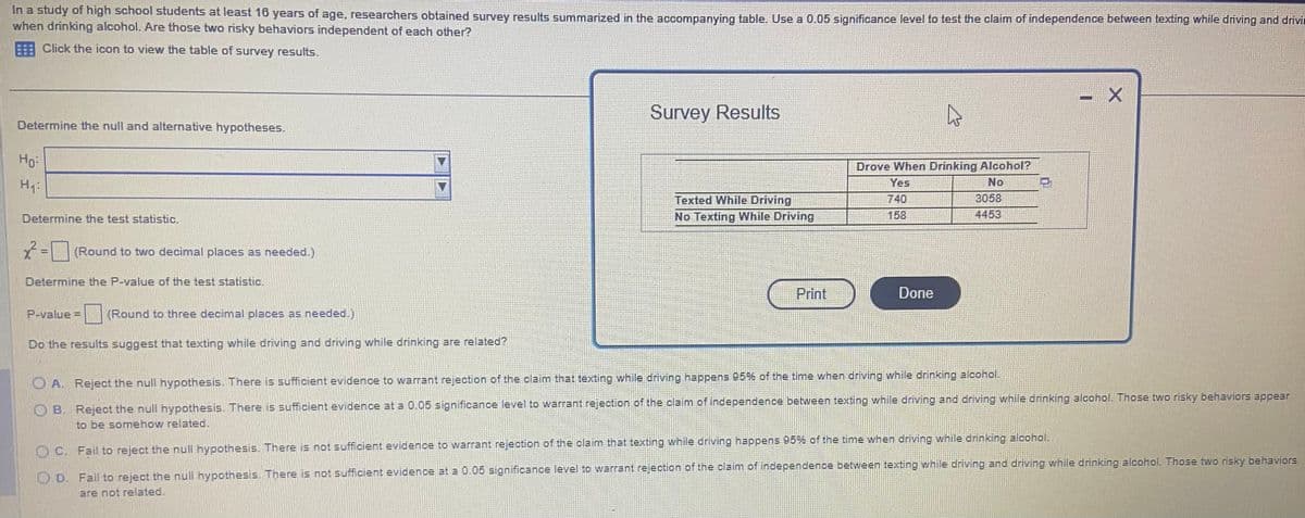 In a study of high school students at least 16 years of age, researchers obtained survey results summarized in the accompanying table. Use a 0.05 significance level to test the claim of independence between texting while driving and drivin
when drinking alcohol. Are those two risky behaviors independent of each other?
Click the icon to view the table of survey results.
Determine the null and alternative hypotheses.
Ho
H₁:
Determine the test statistic.
x² =
(Round to two decimal places as needed.)
Determine the P-value of the test statistic.
P-value = (Round to three decimal places as needed.)
Do the results suggest that texting while driving and driving while drinking are related?
Survey Results
Texted While Driving
No Texting While Driving
Print
4
Drove When Drinking Alcohol?
Yes
No
740
158
Done
3058
4453
I
X
A. Reject the null hypothesis. There is sufficient evidence to warrant rejection of the claim that texting while driving happens 95% of the time when driving while drinking alcohol.
B. Reject the null hypothesis. There is sufficient evidence at a 0.05 significance level to warrant rejection of the claim of independence between texting while driving and driving while drinking alcohol. Those two risky behaviors appear
to be somehow related.
OC. Fail to reject the null hypothesis. There is not sufficient evidence to warrant rejection of the claim that texting while driving happens 95% of the time when driving while drinking alcohol.
D. Fail to reject the null hypothesis. There is not sufficient evidence at a 0.05 significance level to warrant rejection of the claim of independence between texting while driving and driving while drinking alcohol. Those two risky behaviors
are not related.