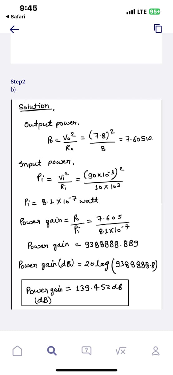 9:45
◄ Safari
Step2
b)
Solution,
Output power,
Po= Vo² = (7.8)2 = 7.605w.
Ro
8
Input power,
Pi= v₁² = (gox103) e
Ri
10 x 103
Pi= 8.1 x 107 watt
Power
gain =
Po
Pi
=7.605
Q
8.1x/0-7
=9388888.889
Power gain
Power gain (dB) = 20log (93888888)
Power gain = 139.452dB
(dB)
LTE 954
?
vx
DO