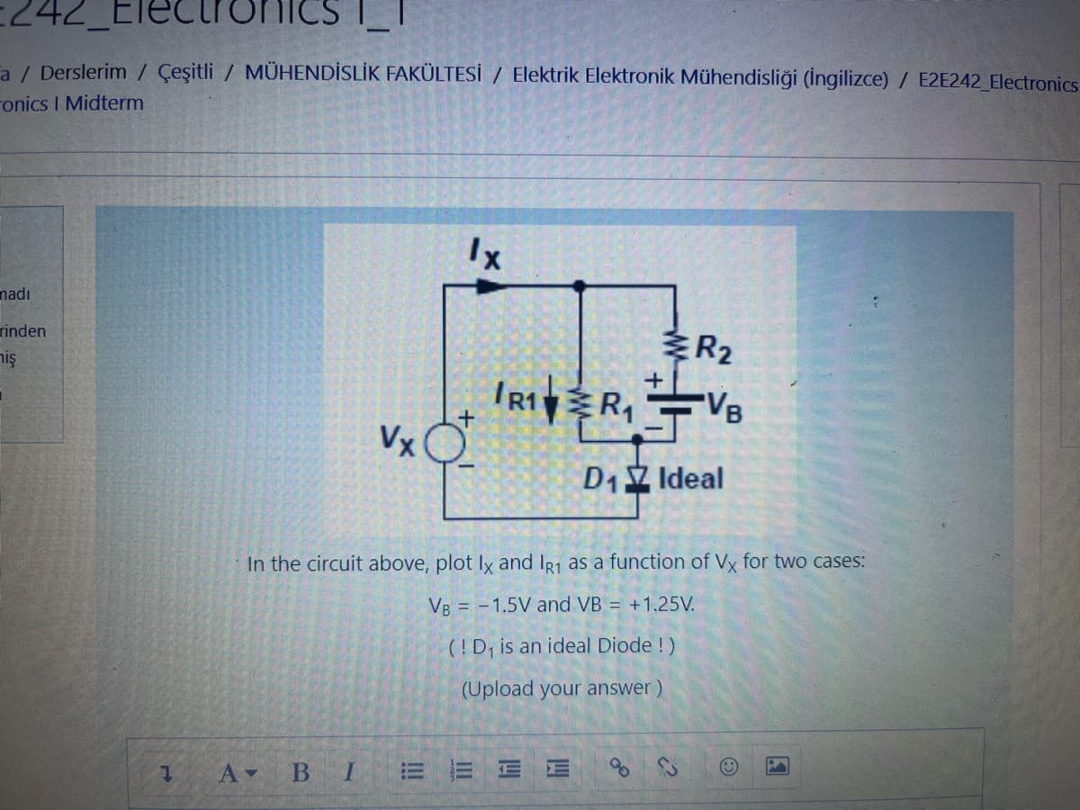 242 lectronic
a / Derslerim / Çeşitli / MÜHENDİSLİK FAKÜLTESİ / Elektrik Elektronik Mühendisliği (İngilizce) / E2E242_Electronics
onics I Midterm
madı
rinden
miş
t
A-
B
Vx
I
1x
In the circuit above, plot Ix and IR1 as a function of Vx for two cases:
VB = -1.5V and VB = +1.25V.
(!D₁ is an ideal Diode !)
(Upload your
answer)
EE
+
IR1R₁VB
D₁ Ideal
R₂
14
14
2²
O