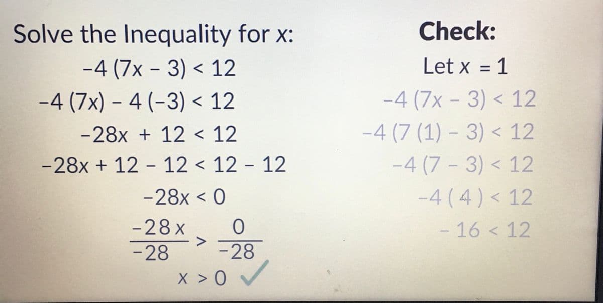 Solve the Inequality for x:
-4 (7x - 3) < 12
-4 (7x) - 4 (-3) < 12
-28x + 12 < 12
-28x + 12 - 12 12 12
-28x < 0
-28x
-28
-
0
-28
X > 0
Check:
Let x = 1
-4 (7x - 3) < 12
-4 (7 (1) - 3) < 12
-4 (7-3) < 12
-4 (4) < 12
- 16 < 12