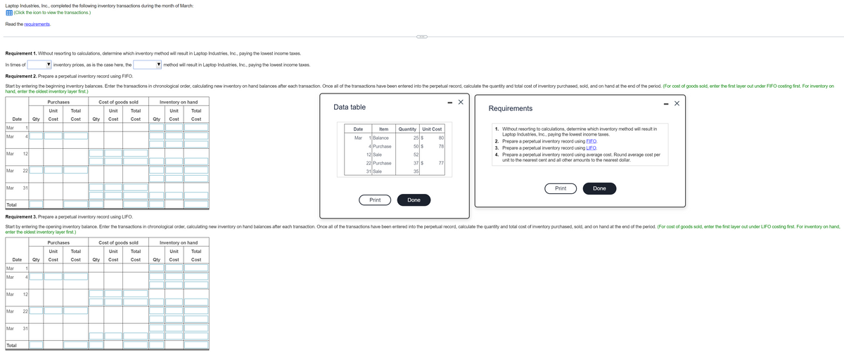 Laptop Industries, Inc., completed the following inventory transactions during the month of March:
E (Click the icon to view the transactions.)
Read the requirements.
...
Requirement 1. Without resorting to calculations, determine which inventory method will result in Laptop Industries, Inc., paying the lowest income taxes.
In times of
inventory prices, as is the case here, the
method will result in Laptop Industries, Inc., paying the lowest income taxes.
Requirement 2. Prepare a perpetual inventory record using FIFO.
Start by entering the beginning inventory balances. Enter the transactions in chronological order, calculating new inventory on hand balances after each transaction. Once all of the transactions have been entered into the perpetual record, calculate the quantity and total cost of inventory purchased, sold, and on hand at the end of the period. (For cost of goods sold, enter the first layer out under FIFO costing first. For inventory on
hand, enter the oldest inventory layer first.)
Purchases
Cost of goods sold
Inventory on hand
Data table
Requirements
Unit
Total
Unit
Total
Unit
Total
Date
Qty
Cost
Cost
Qty
Cost
Cost
Qty
Cost
Cost
Mar
Quantity
1. Without resorting to calculations, determine which inventory method will result in
Laptop Industries, Inc., paying the lowest income taxes.
Date
Item
Unit Cost
Mar
4
Mar
1 Balance
25 $
80
2. Prepare a perpetual inventory record using FIFO.
4 Purchase
50 $
78
3. Prepare a perpetual inventory record using LIFO.
Mar
12
12 Sale
52
4. Prepare a perpetual inventory record using average cost. Round average cost per
unit to the nearest cent and all other amounts to the nearest dollar.
22 Purchase
37 $
77
Mar
22
31 Sale
35
Mar
Print
Done
Print
Done
Total
Requirement 3. Prepare a perpetual inventory record using LIFO.
Start by entering the opening inventory balance. Enter the transactions in chronological order, calculating new inventory on hand balances after each transaction. Once all of the transactions have been entered into the perpetual record, calculate the quantity and total cost of inventory purchased, sold, and on hand at the end of the period. (For cost of goods sold, enter the first layer out under LIFO costing first. For inventory on hand,
enter the oldest inventory layer first.)
Purchases
Cost of goods sold
Inventory on hand
Unit
Total
Unit
Total
Unit
Total
Date
Qty
Cost
Cost
Qty
Cost
Cost
Qty
Cost
Cost
Mar
1
Mar
Mar
12
Mar
22
Mar
31
Total
31
