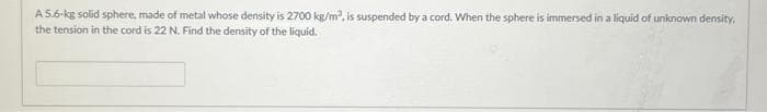 A 5.6-kg solid sphere, made of metal whose density is 2700 kg/m³, is suspended by a cord. When the sphere is immersed in a liquid of unknown density,
the tension in the cord is 22 N. Find the density of the liquid.