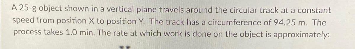 A 25-g object shown in a vertical plane travels around the circular track at a constant
speed from position X to position Y. The track has a circumference of 94.25 m. The
process takes 1.0 min. The rate at which work is done on the object is approximately: