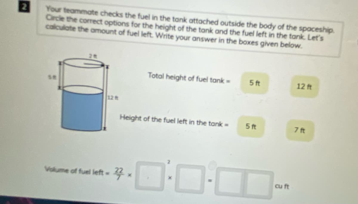 Your teammate checks the fuel in the tank attached outside the body of the spaceship.
Circle the correct options for the height of the tank and the fuel left in the tank. Let's
calculate the amount of fuel left Write your answer in the boxes given below.
Total height of fuel tank =
5ft
12 ft
12 ft
Height of the fuel left in the tank =
5 ft
7 ft
Volume of fuel left=
4.
cu ft
