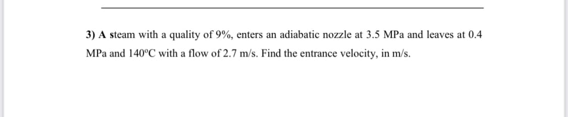 3) A steam with a quality of 9%, enters an adiabatic nozzle at 3.5 MPa and leaves at 0.4
MPa and 140°C with a flow of 2.7 m/s. Find the entrance velocity, in m/s.
