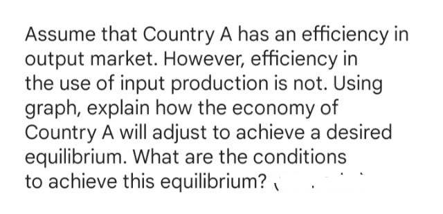 Assume that Country A has an efficiency in
output market. However, efficiency in
the use of input production is not. Using
graph, explain how the economy of
Country A will adjust to achieve a desired
equilibrium. What are the conditions
to achieve this equilibrium?
