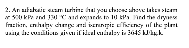 2. An adiabatic steam turbine that you choose above takes steam
at 500 kPa and 330 °C and expands to 10 kPa. Find the dryness
fraction, enthalpy change and isentropic efficiency of the plant
using the conditions given if ideal enthalpy is 3645 kJ/kg.k.
