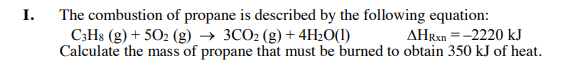 The combustion of propane is described by the following equation:
C;Hs (g) + 502 (g) → 3CO2 (g) + 4H2O(1)
I.
AHRX =-2220 kJ
Calculate the mass of propane that must be burned to obtain 350 kJ of heat.
